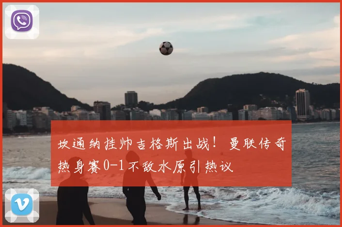 坎通纳挂帅吉格斯出战！曼联传奇热身赛0-1不敌水原引热议