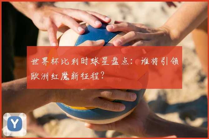 世界杯比利时球星盘点：谁将引领欧洲红魔新征程？