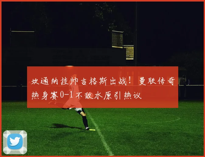 坎通纳挂帅吉格斯出战！曼联传奇热身赛0-1不敌水原引热议