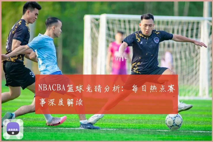 NBACBA篮球竞猜分析:每日热点赛事深度解读