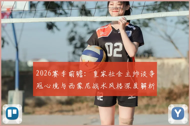 2026赛季前瞻：皇家社会主帅谈争冠心境与西蒙尼战术风格深度解析，首次带队冲击冠军的独特感受