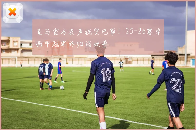 皇马官方发声祝贺巴萨！25-26赛季西甲冠军终归诺坎普