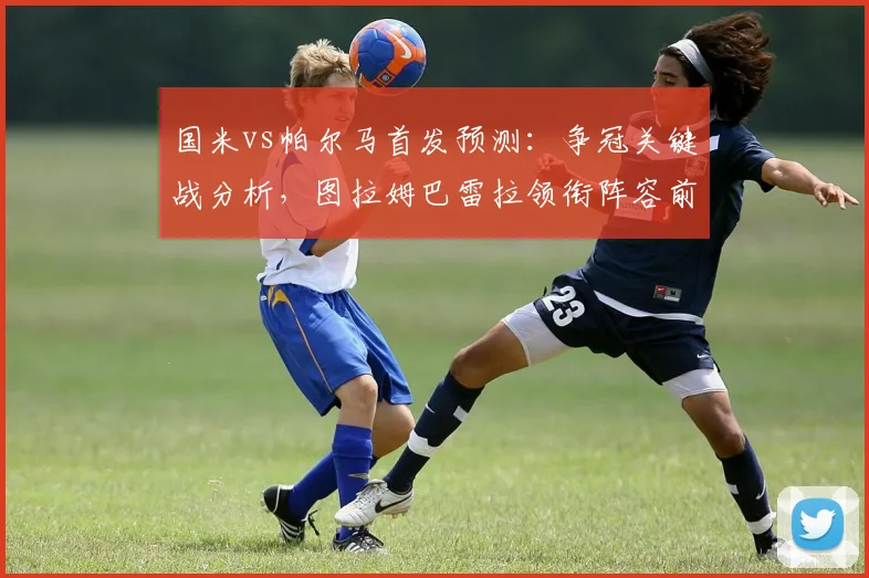 国米vs帕尔马首发预测:争冠关键战分析,图拉姆巴雷拉领衔阵容前瞻