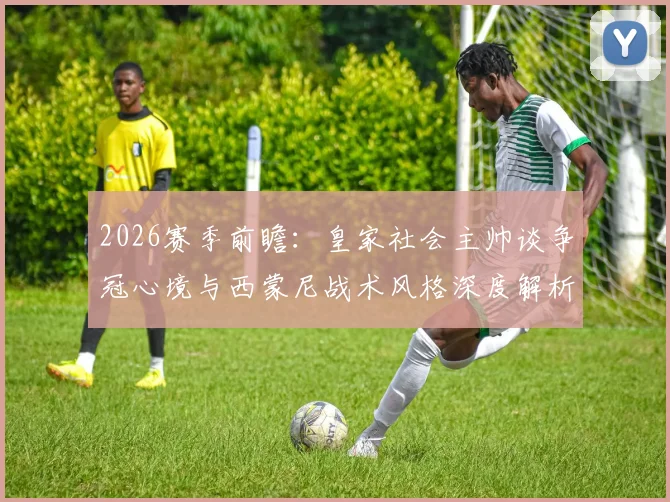 2026赛季前瞻:皇家社会主帅谈争冠心境与西蒙尼战术风格深度解析,首次带队冲击冠军的独特感受