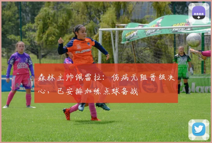 森林主帅佩雷拉：伤病无阻晋级决心，已安排加练点球备战